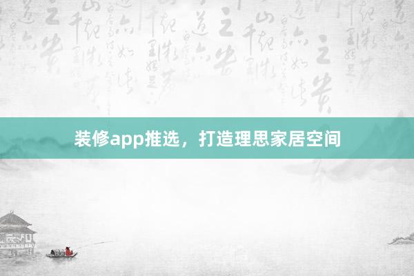 装修app推选，打造理思家居空间