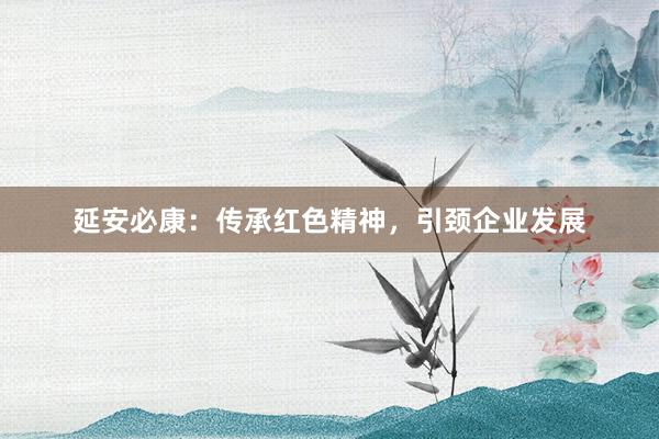 延安必康：传承红色精神，引颈企业发展
